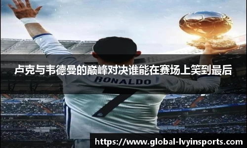 卢克与韦德曼的巅峰对决谁能在赛场上笑到最后